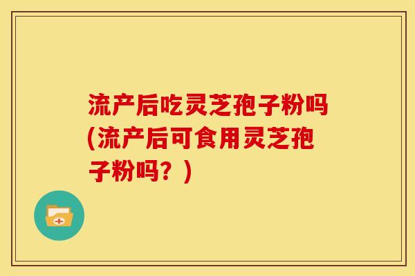 流产后吃灵芝孢子粉吗(流产后可食用灵芝孢子粉吗？)