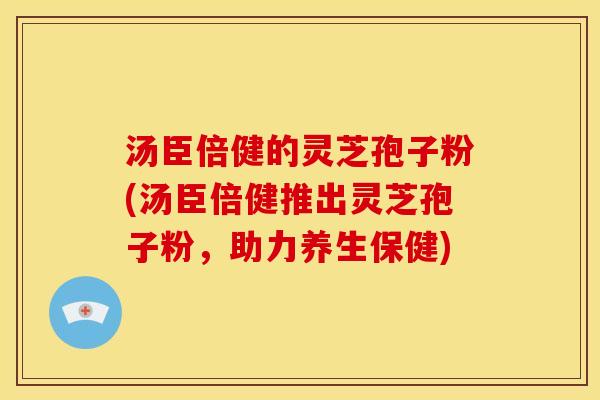 汤臣倍健的灵芝孢子粉(汤臣倍健推出灵芝孢子粉，助力养生保健)