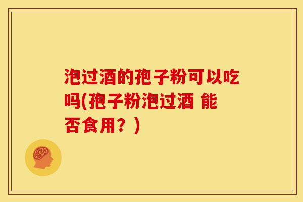 泡过酒的孢子粉可以吃吗(孢子粉泡过酒 能否食用？)