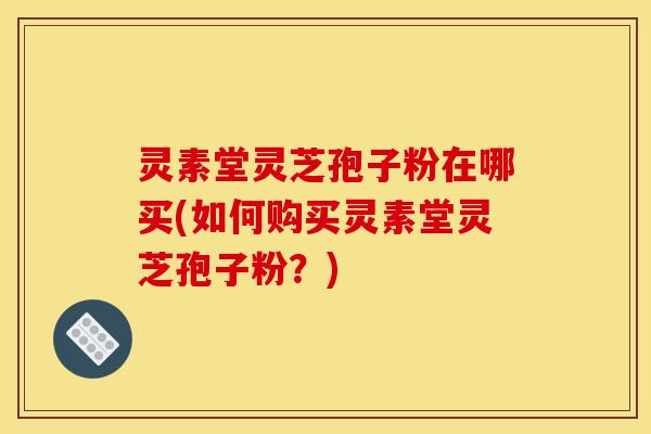 灵素堂灵芝孢子粉在哪买(如何购买灵素堂灵芝孢子粉？)