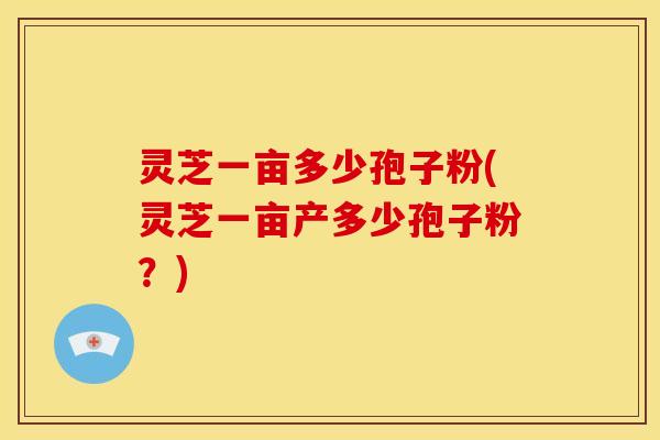 灵芝一亩多少孢子粉(灵芝一亩产多少孢子粉？)