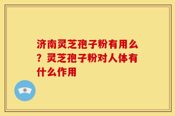 济南灵芝孢子粉有用么？灵芝孢子粉对人体有什么作用