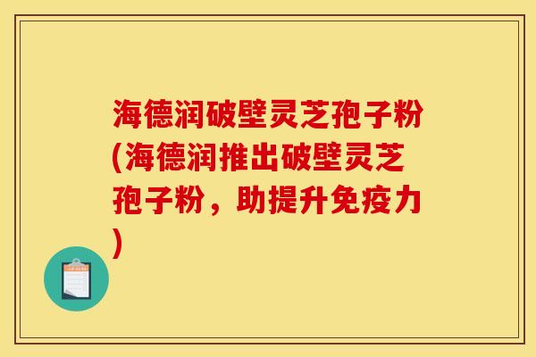海德润破壁灵芝孢子粉(海德润推出破壁灵芝孢子粉，助提升免疫力)