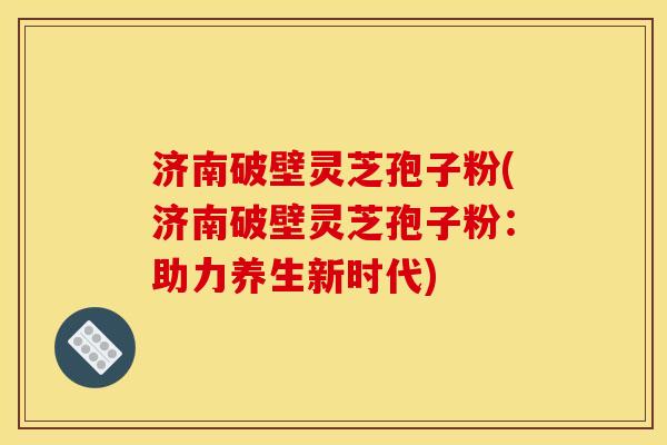 济南破壁灵芝孢子粉(济南破壁灵芝孢子粉：助力养生新时代)