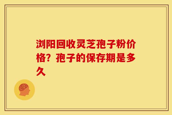 浏阳回收灵芝孢子粉价格？孢子的保存期是多久