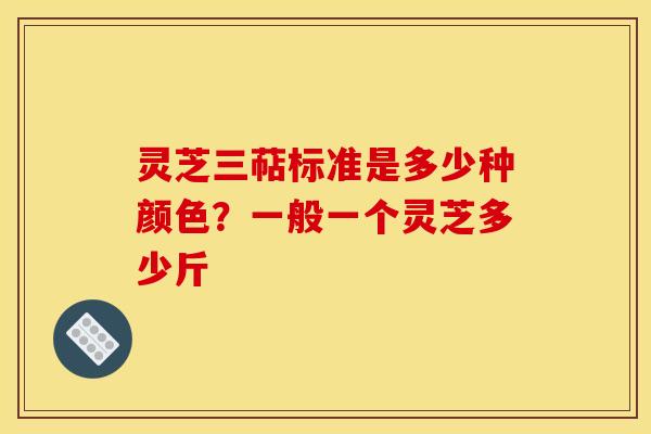 灵芝三萜标准是多少种颜色？一般一个灵芝多少斤