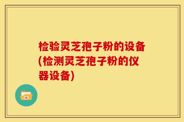 检验灵芝孢子粉的设备(检测灵芝孢子粉的仪器设备)