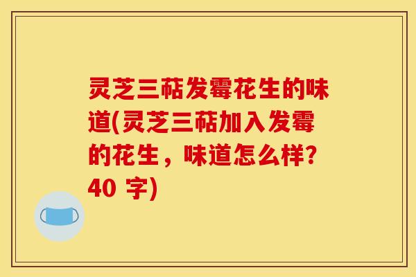 灵芝三萜发霉花生的味道(灵芝三萜加入发霉的花生，味道怎么样？40 字)