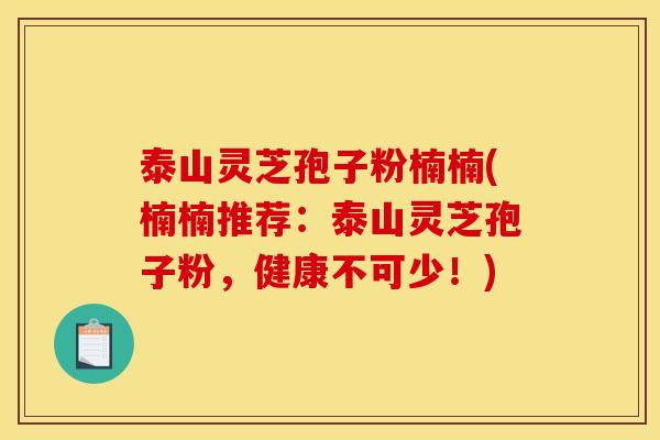 泰山灵芝孢子粉楠楠(楠楠推荐：泰山灵芝孢子粉，健康不可少！)