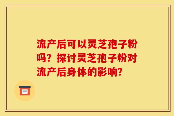 流产后可以灵芝孢子粉吗？探讨灵芝孢子粉对流产后身体的影响？