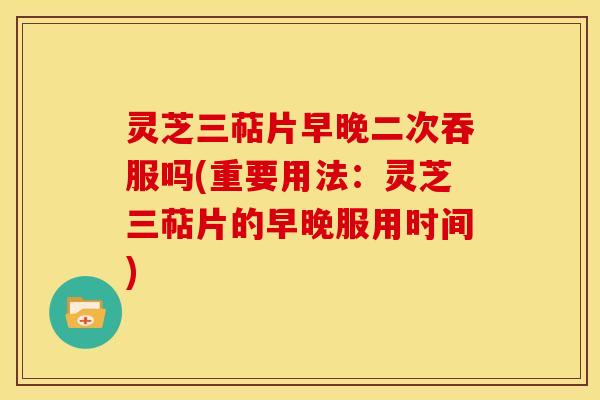 灵芝三萜片早晚二次吞服吗(重要用法：灵芝三萜片的早晚服用时间)