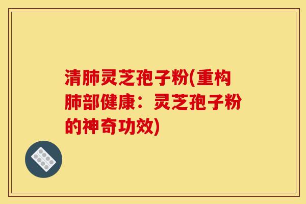 清灵芝孢子粉(重构部健康：灵芝孢子粉的神奇功效)