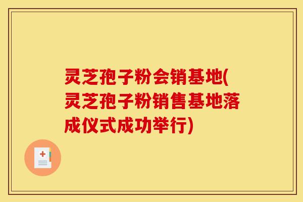 灵芝孢子粉会销基地(灵芝孢子粉销售基地落成仪式成功举行)