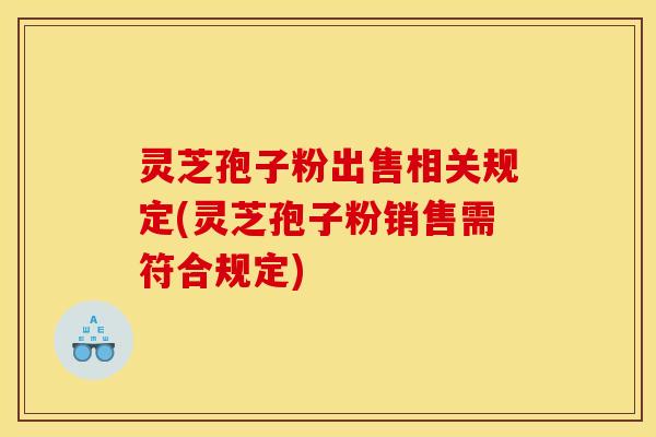 灵芝孢子粉出售相关规定(灵芝孢子粉销售需符合规定)