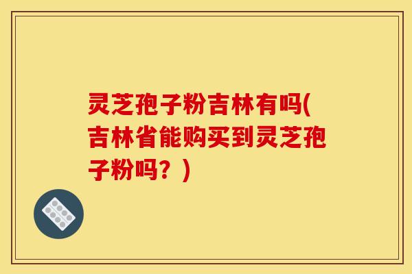 灵芝孢子粉吉林有吗(吉林省能购买到灵芝孢子粉吗？)