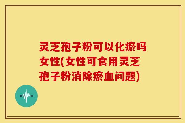 灵芝孢子粉可以化瘀吗女性(女性可食用灵芝孢子粉消除瘀问题)
