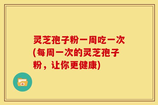 灵芝孢子粉一周吃一次(每周一次的灵芝孢子粉，让你更健康)