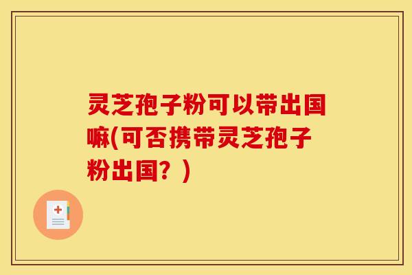 灵芝孢子粉可以带出国嘛(可否携带灵芝孢子粉出国？)