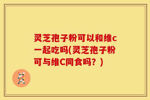 灵芝孢子粉可以和维c一起吃吗(灵芝孢子粉可与维C同食吗？)