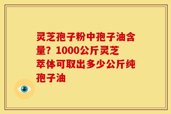 灵芝孢子粉中孢子油含量？1000公斤灵芝萃体可取出多少公斤纯孢子油