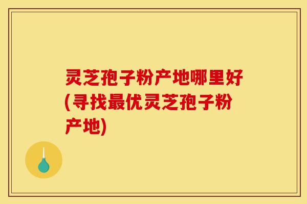 灵芝孢子粉产地哪里好(寻找优灵芝孢子粉产地)