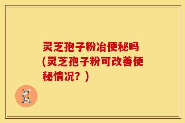 灵芝孢子粉冶吗 (灵芝孢子粉可改善情况？)