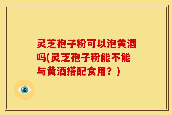 灵芝孢子粉可以泡黄酒吗(灵芝孢子粉能不能与黄酒搭配食用？)
