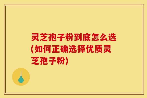 灵芝孢子粉到底怎么选(如何正确选择优质灵芝孢子粉)