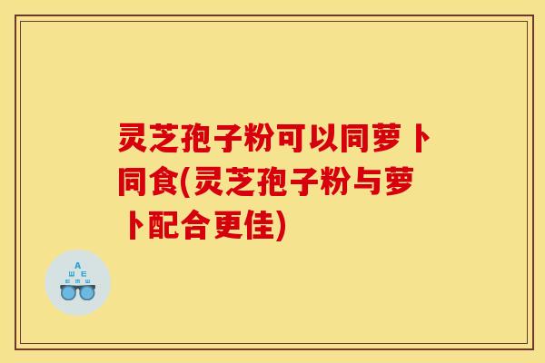 灵芝孢子粉可以同萝卜同食(灵芝孢子粉与萝卜配合更佳)