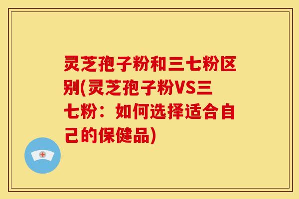 灵芝孢子粉和三七粉区别(灵芝孢子粉VS三七粉：如何选择适合自己的保健品)