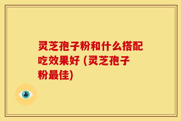 灵芝孢子粉和什么搭配吃效果好 (灵芝孢子粉佳)