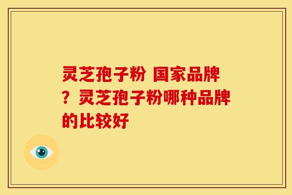 灵芝孢子粉 国家品牌？灵芝孢子粉哪种品牌的比较好