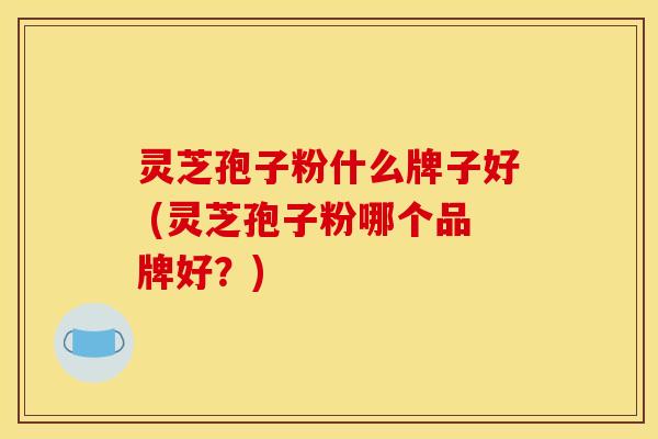 灵芝孢子粉什么牌子好 (灵芝孢子粉哪个品牌好？)