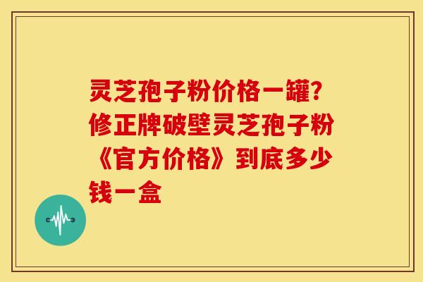 灵芝孢子粉价格一罐？修正牌破壁灵芝孢子粉《官方价格》到底多少钱一盒