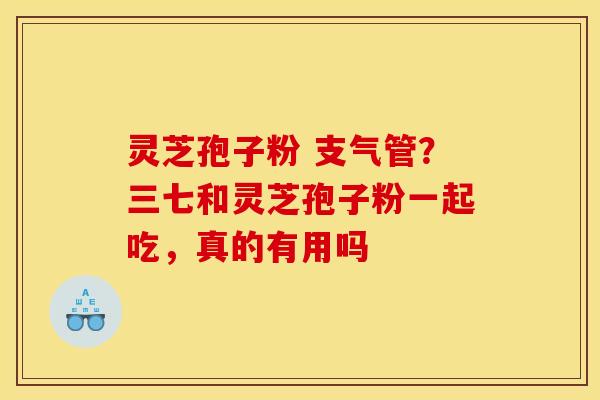 灵芝孢子粉 支气管？三七和灵芝孢子粉一起吃，真的有用吗
