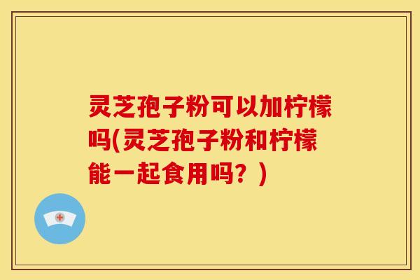 灵芝孢子粉可以加柠檬吗(灵芝孢子粉和柠檬能一起食用吗？)