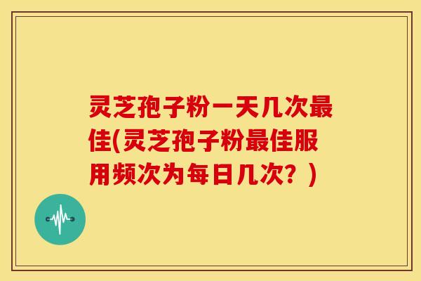 灵芝孢子粉一天几次佳(灵芝孢子粉佳服用频次为每日几次？)