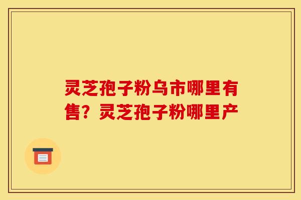 灵芝孢子粉乌市哪里有售？灵芝孢子粉哪里产