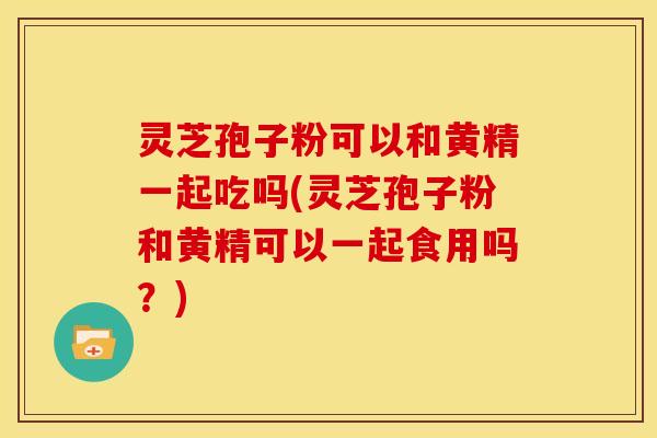 灵芝孢子粉可以和黄精一起吃吗(灵芝孢子粉和黄精可以一起食用吗？)