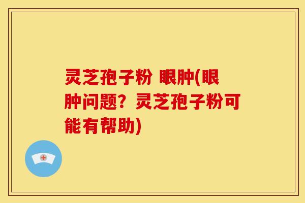 灵芝孢子粉 眼肿(眼肿问题？灵芝孢子粉可能有帮助)