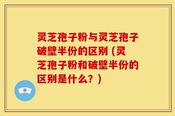 灵芝孢子粉与灵芝孢子破壁半份的区别 (灵芝孢子粉和破壁半份的区别是什么？)