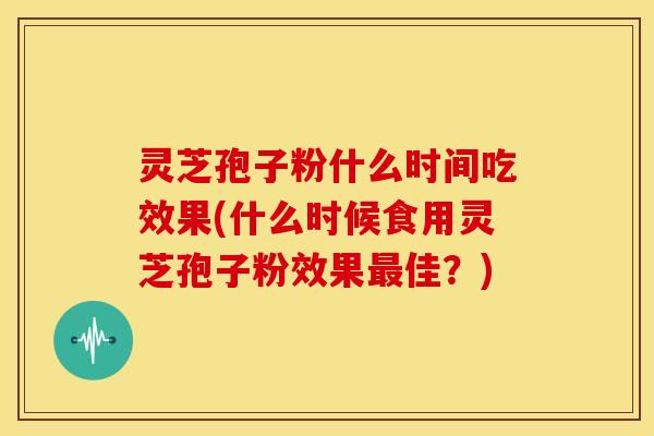灵芝孢子粉什么时间吃效果(什么时候食用灵芝孢子粉效果佳？)