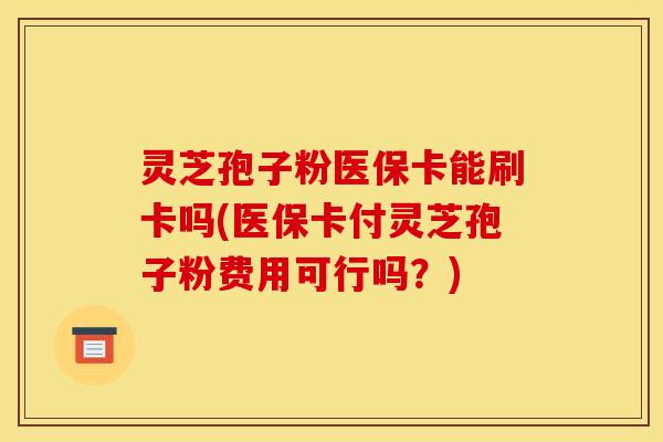 灵芝孢子粉医保卡能刷卡吗(医保卡付灵芝孢子粉费用可行吗？)