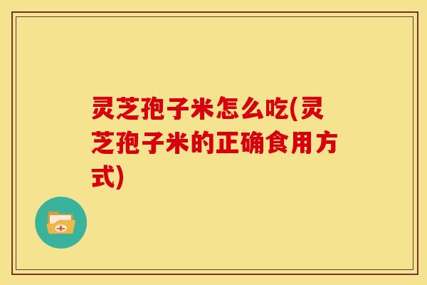 灵芝孢子米怎么吃(灵芝孢子米的正确食用方式)