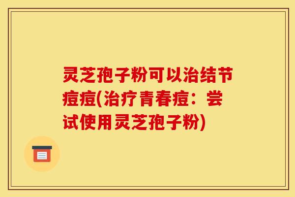 灵芝孢子粉可以结节痘痘(青春痘：尝试使用灵芝孢子粉)