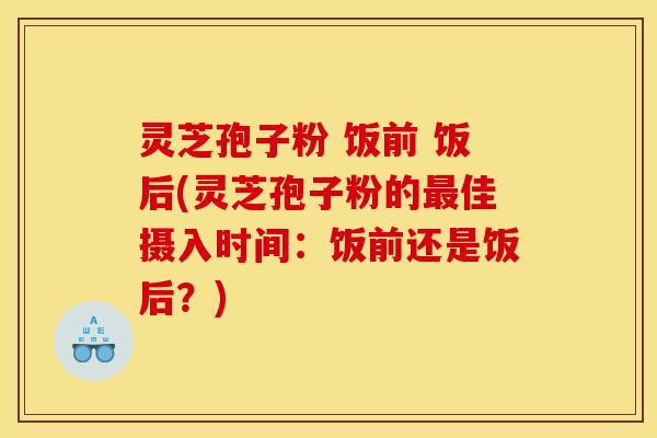灵芝孢子粉 饭前 饭后(灵芝孢子粉的佳摄入时间：饭前还是饭后？)
