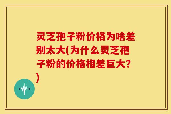 灵芝孢子粉价格为啥差别太大(为什么灵芝孢子粉的价格相差巨大？)