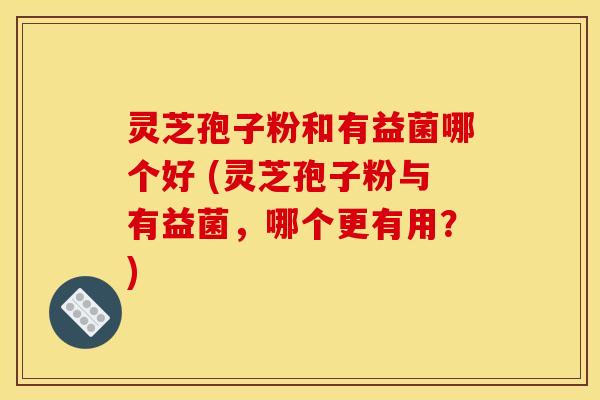 灵芝孢子粉和有益菌哪个好 (灵芝孢子粉与有益菌，哪个更有用？)