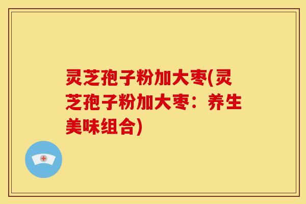 灵芝孢子粉加大枣(灵芝孢子粉加大枣：养生美味组合)