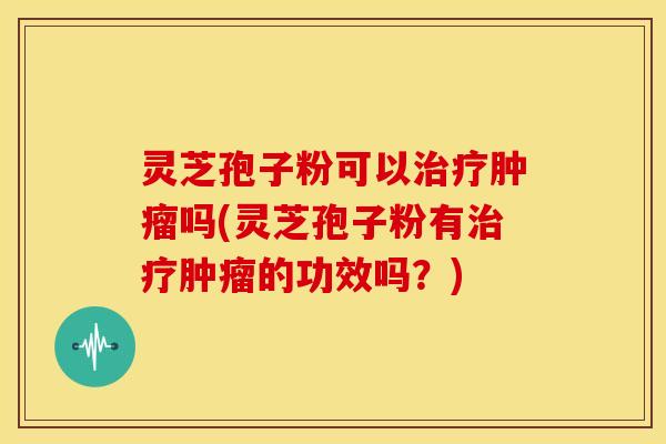 灵芝孢子粉可以吗(灵芝孢子粉有的功效吗？)